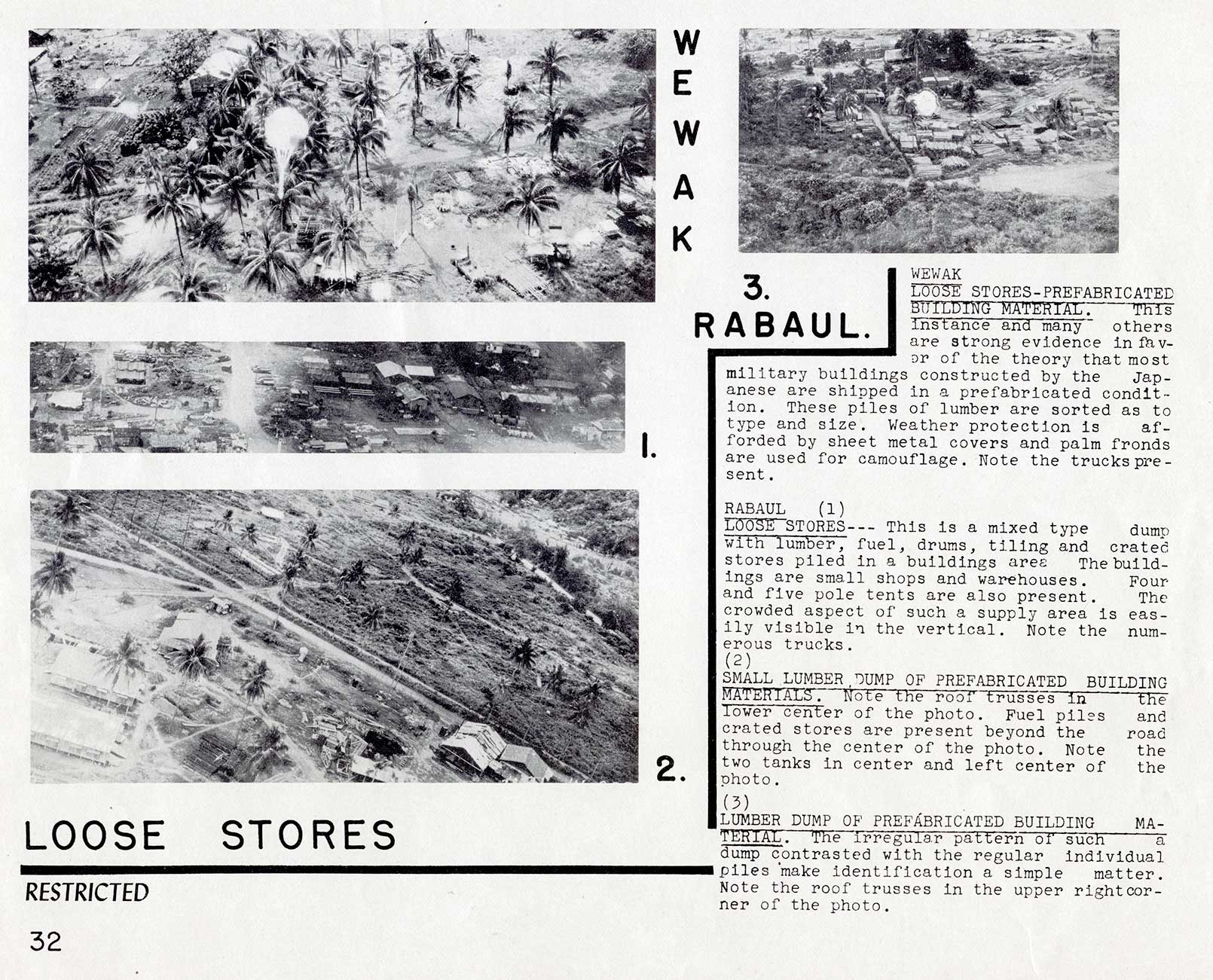 LOOSE STORES
WEWAK 
LOOSE STORES-PREFABRICATED  BUILDING MATERIAL. This instance and many others are strong evidence in favor of the theory that most military buildings constructed by the Japanese are shipped in a prefabricated condition. These piles of lumber are sorted as to type and size. Weather protection is afforded by sheet metal covers and palm fronds are used for camouflage. Note the trucks present.

RABAUL 
(1) LOOSE STORES--- This is a mixed type dump with lumber, fuel, drums, tiling and crated stores piled in a buildings area The buildings are small shops and warehouses. Four and five pole tents are also present. The crowded aspect of such a supply area is easily visible in the vertical. Note the numerous trucks.

(2)  SMALL LUMBER DUMP OF PREFABRICATED BUILDING  MATERIALS. Note the roof trusses in the lower center of the photo. Fuel piles and crated stores are present beyond the road through the center of the photo. Note the two tanks in center and left center of the photo.

(3)  LUMBER DUMP OF PREFABRICATED BUILDING MATERIAL. The irregular pattern of such a dump contrasted with the regular individual piles make identification a simple matter. Note the roof trusses in the upper right corner of the photo.
32
