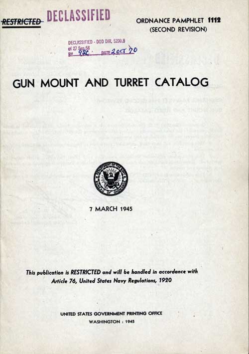 Declassified DOD DIR 5200.9o 27 Sep 68By 92C Date 2 Oct 70ORDNANCE PAMPHLET 1112(SECOND REVISION)GUN MOUNT AND TURRET CATALOG7 MARCH 1945This publication is RESTRICTED and will be handled in accordance withArticle 76, United States Navy Regulations, 1920UNITED STATES GOVERNMENT PRINTING OFFICEWASHINGTON : 1945