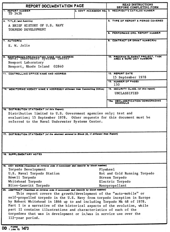 Report Documentation Page;
Report Number TD 5436;
A Brief History of U.S. Navy Torpedo Development, E. W. Jolie;
Naval Underwater Systems Center, Newport Laboratory, Newport, Rhode Island 02840;
15 September 1978, 150 pages;
Unclassified, Distribution limited to U.S. Government agencies only; test and evaluation; 15 September 1978.  Other request for this document must be referred to the Naval Undersea Systems Center; [ed: this is no longer necessary]
Keywords: Torpedo Development, Flywheel, Hot and Cold Running Torpedo, U.S. Naval Torpedo Station, Howell Torpedo, Steam Torpedo, Whitehead Torpedo, Electric Torpedo, Bliss-Leavitt Torpedo, Monopropellant;
This report covers the growth/development of the auto-mobile or self-propelled torpedo in the U.S. Navy from torpedo inception in Europe by Robert Whitehead in 1866 up to and including Torpedo Mk 48 of 1978. Part I is a narrative of the historical aspects of the evolution, while part II contains illustrations and characteristics of each of the torpedoes that was in development or is/was in service use over the 112-year period.