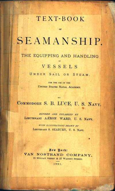 Photo of manual title page.
TEXT-BOOK OF SEAMANSHIP
THE EQUIPPING AND HANDLING OF VESSELS UNDER SAIL OR STEAM.
FOR THE USE OF THE UNITED STATES NAVAL ACADEMY.
BY COMMODORE S. B. LUCE, U. S. NAVY.
REVISED AND ENLARGED BY LIEUTENANT AARON WARD, U. S. NAVY.
WITH ILLUSTRATIONS DRAWN BY LIEUTENANT S. SEABURY, U. S. NAVY.
New York: VAN NOSTRAND COMPANY, 23 MURRAY STREET & 27 WARREN STREET.
1891.