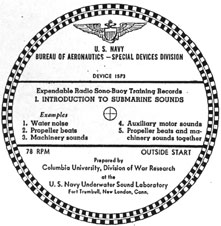 Drawing of the 78 record labels:
U.S. Navy, Bureau of Aeronautics - Special Devices Division
Device 15P3
Expendable Radio-Sono-Buoy Training Records
1. Introduction To Submarine Sounds
Examples
1. Water Noises, 2. Propellor Beats, 3. Machinery sounds, 4. Auxillary motor sounds, 5. Propeller beats and machinery sounds together.
78 RPM OUTSIDE START
Prepared by Columbia University, Division of War Research at the U.S. Navy Underwater Sound Laboratory, Fort Trumball, New London Conn.